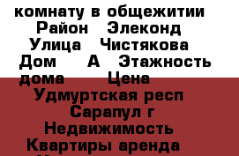  комнату в общежитии › Район ­ Элеконд › Улица ­ Чистякова › Дом ­ 50А › Этажность дома ­ 5 › Цена ­ 5 500 - Удмуртская респ., Сарапул г. Недвижимость » Квартиры аренда   . Удмуртская респ.,Сарапул г.